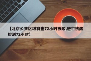 【北京公共区域将查72小时核酸,进京核酸检测72小时】