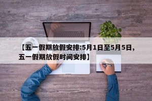【五一假期放假安排:5月1日至5月5日,五一假期放假时间安排】