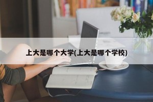 上大是哪个大学(上大是哪个学校)