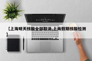 【上海明天核酸全部取消,上海假期核酸检测】