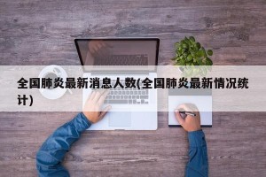 全国肺炎最新消息人数(全国肺炎最新情况统计)