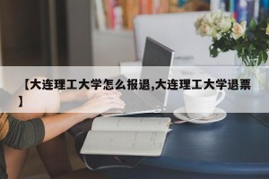 【大连理工大学怎么报退,大连理工大学退票】
